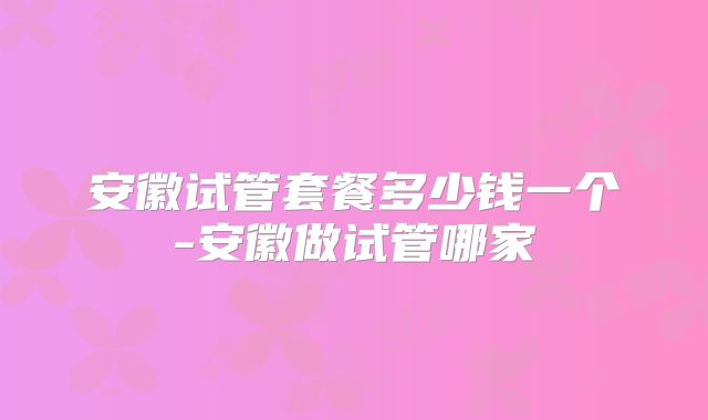 安徽试管套餐多少钱一个-安徽做试管哪家