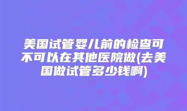 美国试管婴儿前的检查可不可以在其他医院做(去美国做试管多少钱啊)