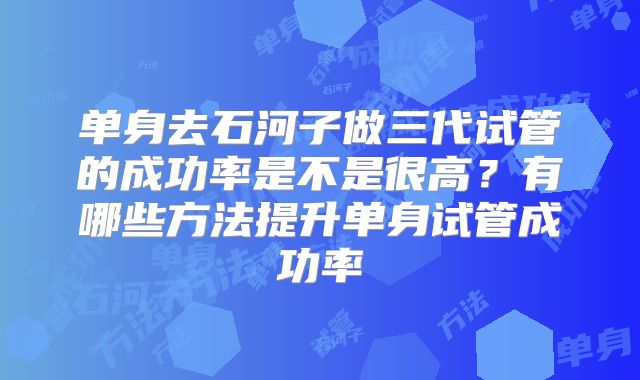 单身去石河子做三代试管的成功率是不是很高？有哪些方法提升单身试管成功率