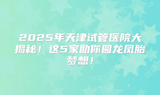 2025年天津试管医院大揭秘！这5家助你圆龙凤胎梦想！