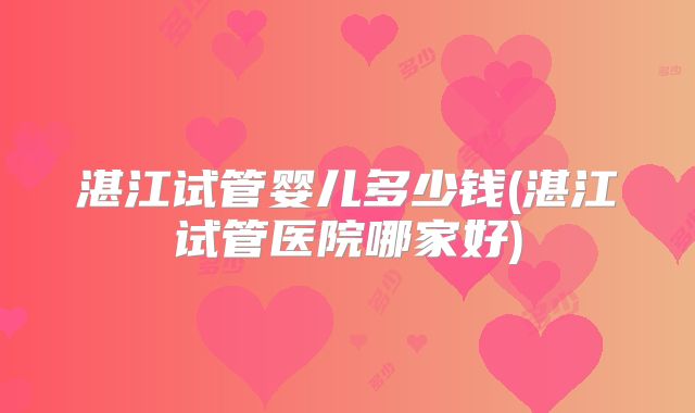 湛江试管婴儿多少钱(湛江试管医院哪家好)