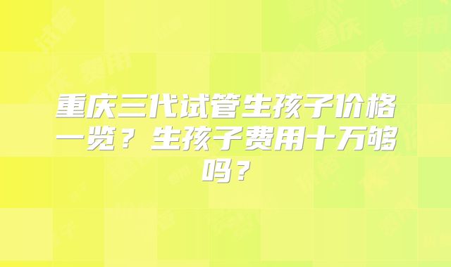 重庆三代试管生孩子价格一览？生孩子费用十万够吗？