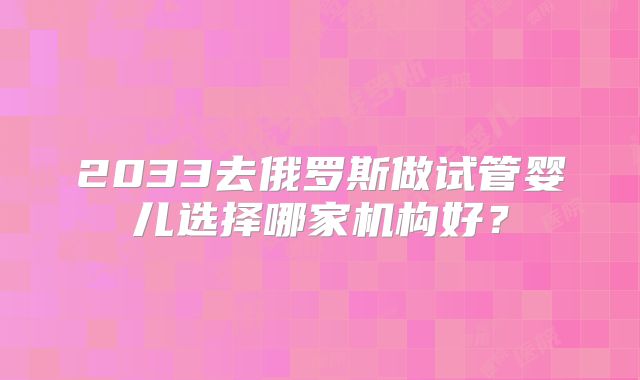 2033去俄罗斯做试管婴儿选择哪家机构好?