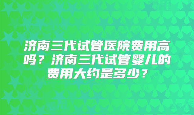 济南三代试管医院费用高吗？济南三代试管婴儿的费用大约是多少？