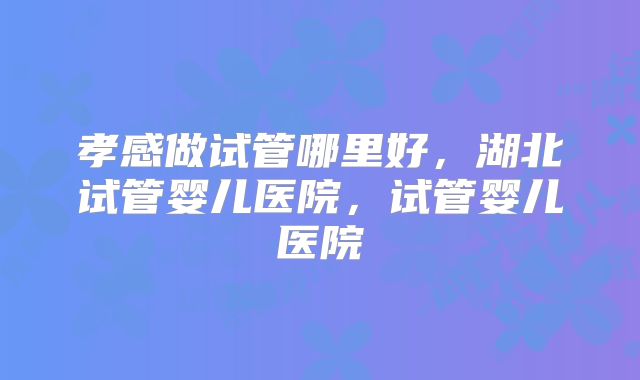 孝感做试管哪里好，湖北试管婴儿医院，试管婴儿医院
