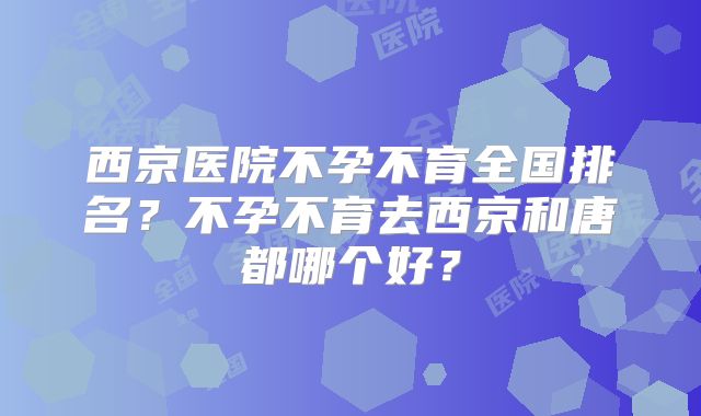 西京医院不孕不育全国排名？不孕不育去西京和唐都哪个好？