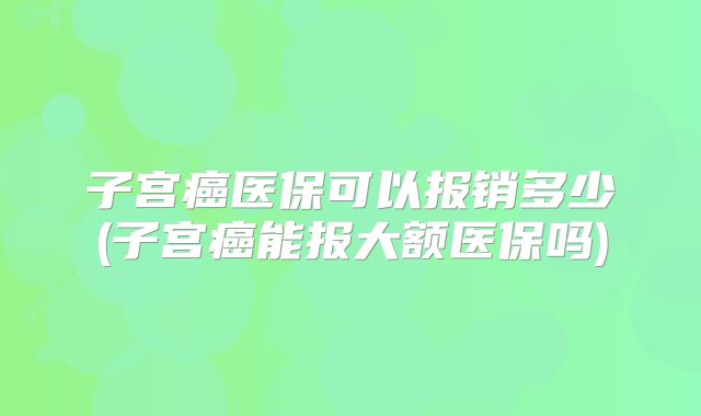 子宫癌医保可以报销多少(子宫癌能报大额医保吗)