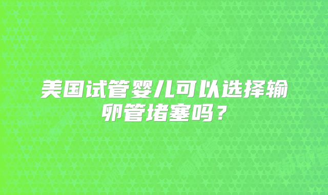 美国试管婴儿可以选择输卵管堵塞吗？