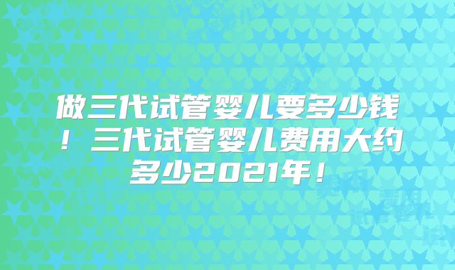 做三代试管婴儿要多少钱！三代试管婴儿费用大约多少2021年！