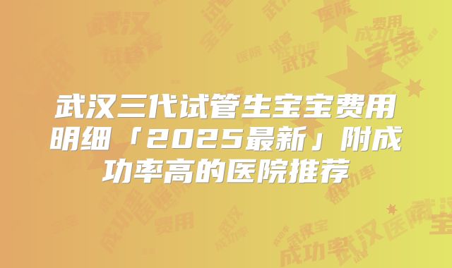 武汉三代试管生宝宝费用明细「2025最新」附成功率高的医院推荐