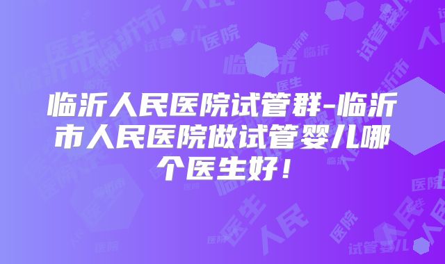 临沂人民医院试管群-临沂市人民医院做试管婴儿哪个医生好！