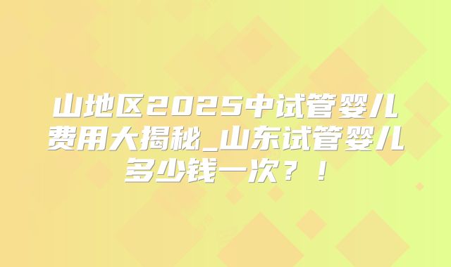 山地区2025中试管婴儿费用大揭秘_山东试管婴儿多少钱一次?!