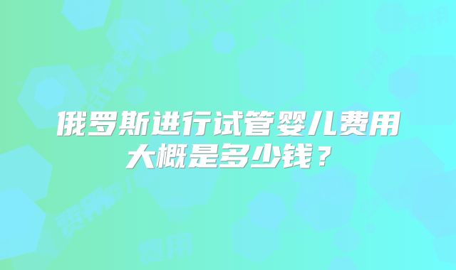俄罗斯进行试管婴儿费用大概是多少钱？