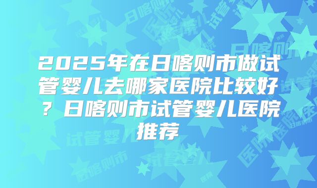 2025年在日喀则市做试管婴儿去哪家医院比较好?日喀则市试管婴儿医院推荐
