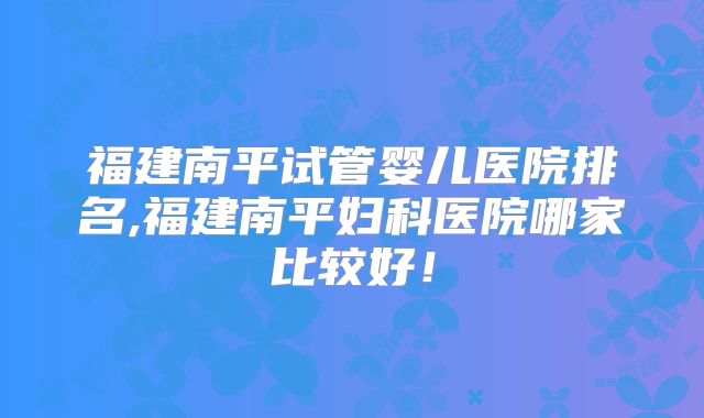 福建南平试管婴儿医院排名,福建南平妇科医院哪家比较好!