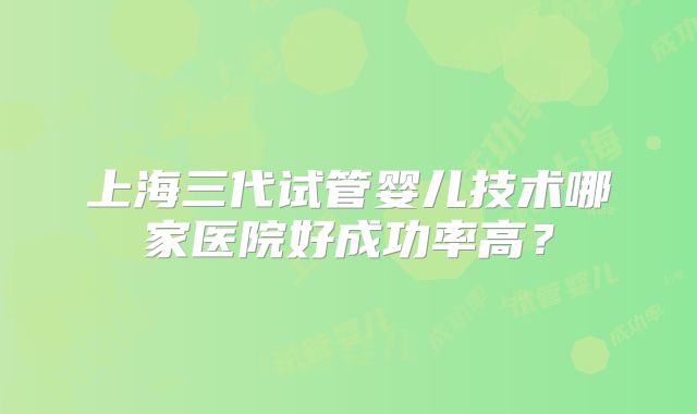 上海三代试管婴儿技术哪家医院好成功率高？