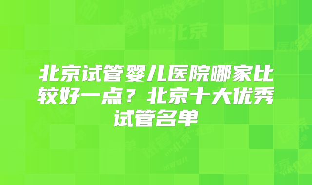 北京试管婴儿医院哪家比较好一点？北京十大优秀试管名单