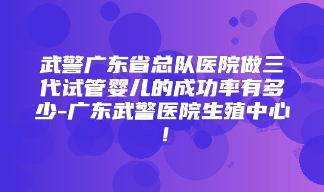 武警广东省总队医院做三代试管婴儿的成功率有多少-广东武警医院生殖中心！