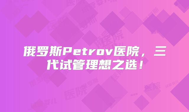 俄罗斯Petrov医院,三代试管理想之选!