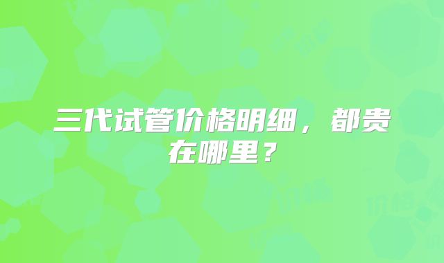 三代试管价格明细，都贵在哪里？