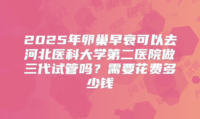 2025年卵巢早衰可以去河北医科大学第二医院做三代试管吗?需要花费多少钱