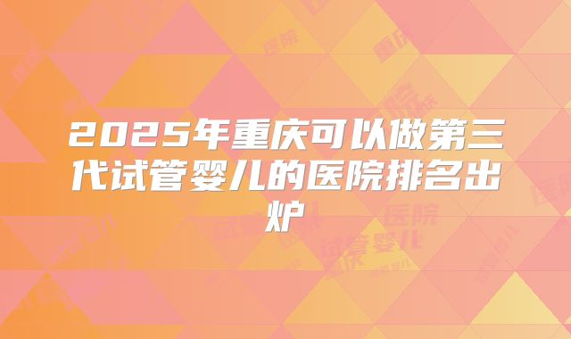 2025年重庆可以做第三代试管婴儿的医院排名出炉