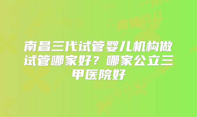南昌三代试管婴儿机构做试管哪家好?哪家公立三甲医院好