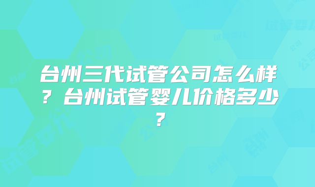 台州三代试管公司怎么样?台州试管婴儿价格多少?