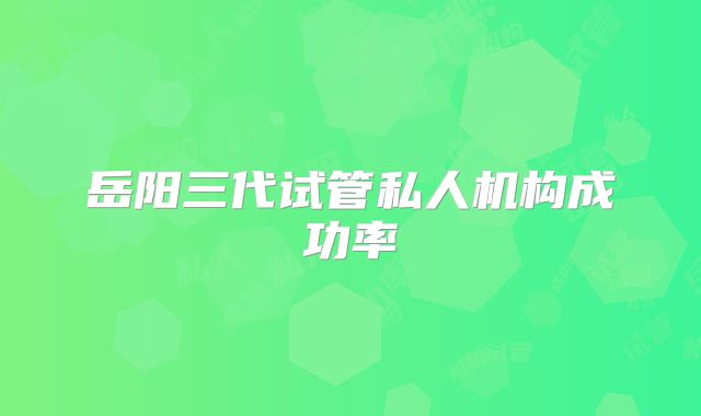 岳阳三代试管私人机构成功率