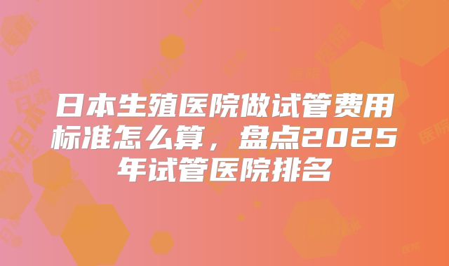 日本生殖医院做试管费用标准怎么算，盘点2025年试管医院排名