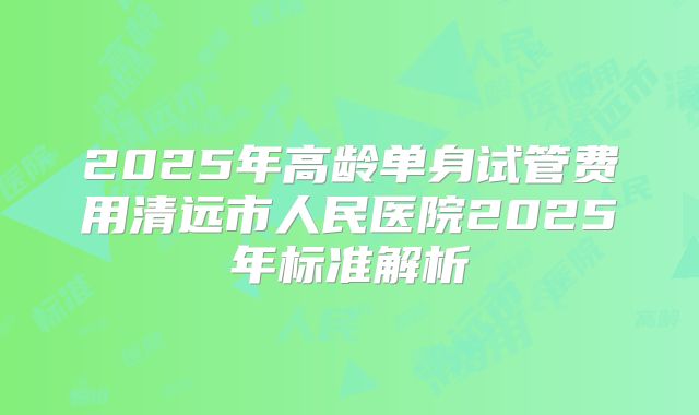 2025年高龄单身试管费用清远市人民医院2025年标准解析