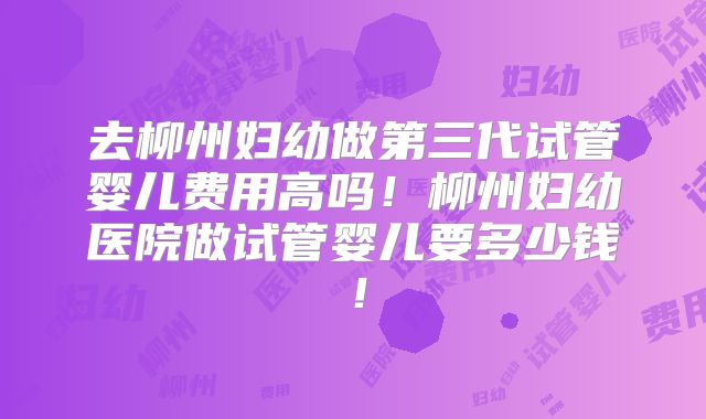去柳州妇幼做第三代试管婴儿费用高吗！柳州妇幼医院做试管婴儿要多少钱！