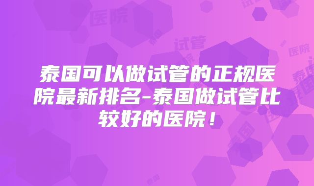 泰国可以做试管的正规医院最新排名-泰国做试管比较好的医院!