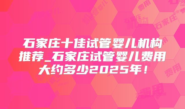 石家庄十佳试管婴儿机构推荐_石家庄试管婴儿费用大约多少2025年！