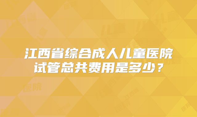江西省综合成人儿童医院试管总共费用是多少?