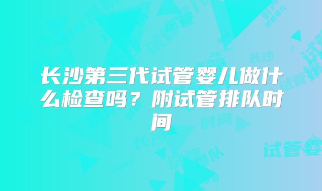 长沙第三代试管婴儿做什么检查吗？附试管排队时间