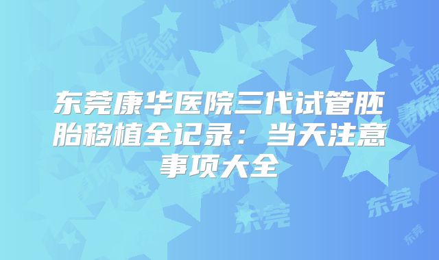 东莞康华医院三代试管胚胎移植全记录：当天注意事项大全