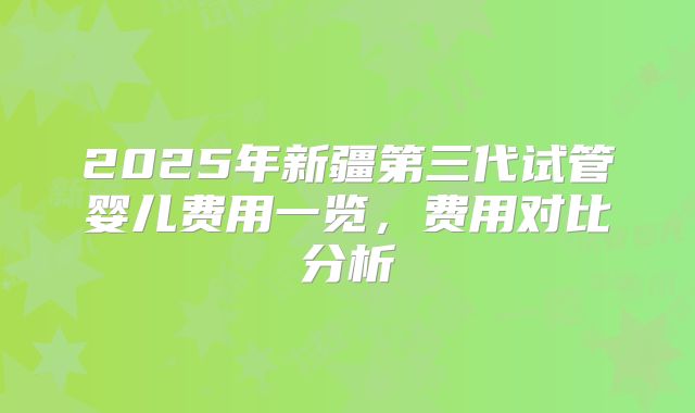 2025年新疆第三代试管婴儿费用一览，费用对比分析
