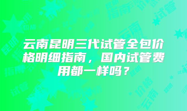云南昆明三代试管全包价格明细指南,国内试管费用都一样吗?