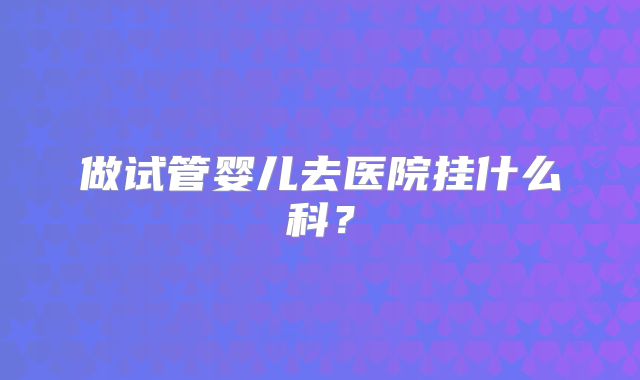 做试管婴儿去医院挂什么科?