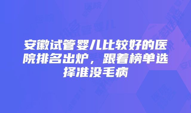 安徽试管婴儿比较好的医院排名出炉，跟着榜单选择准没毛病
