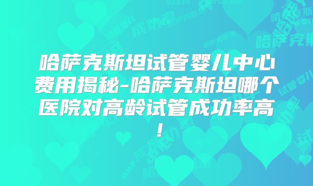 哈萨克斯坦试管婴儿中心费用揭秘-哈萨克斯坦哪个医院对高龄试管成功率高！
