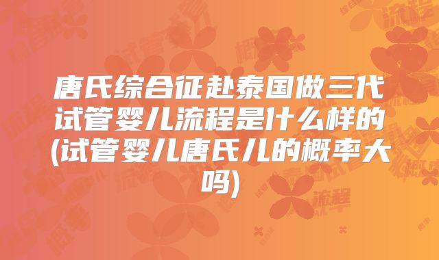 唐氏综合征赴泰国做三代试管婴儿流程是什么样的(试管婴儿唐氏儿的概率大吗)