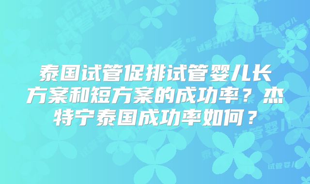 泰国试管促排试管婴儿长方案和短方案的成功率？杰特宁泰国成功率如何？