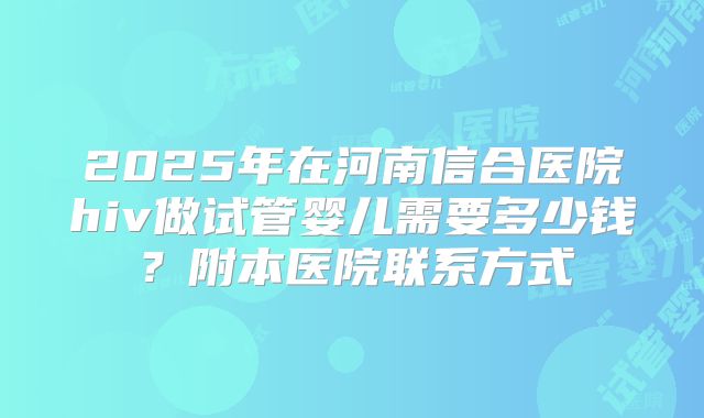 2025年在河南信合医院hiv做试管婴儿需要多少钱?附本医院联系方式