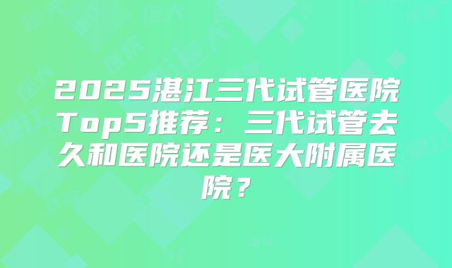 2025湛江三代试管医院Top5推荐：三代试管去久和医院还是医大附属医院？