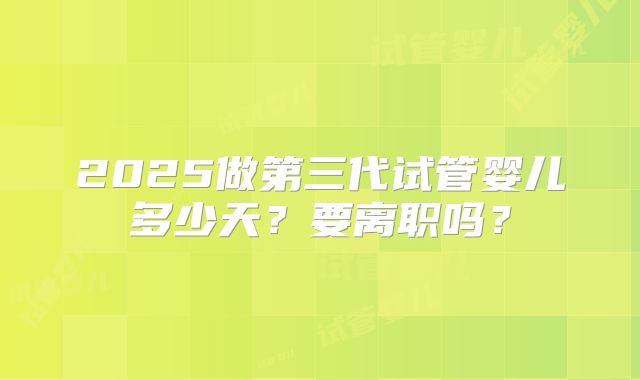 2025做第三代试管婴儿多少天？要离职吗？