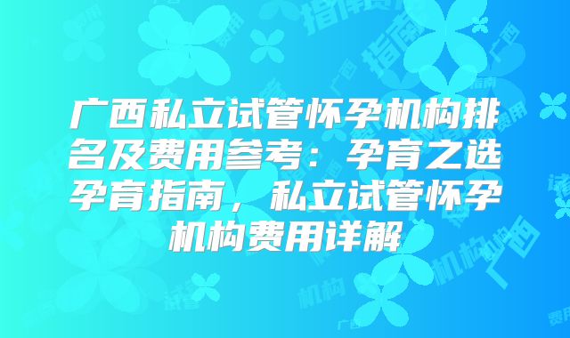 广西私立试管怀孕机构排名及费用参考:孕育之选孕育指南,私立试管怀孕机构费用详解