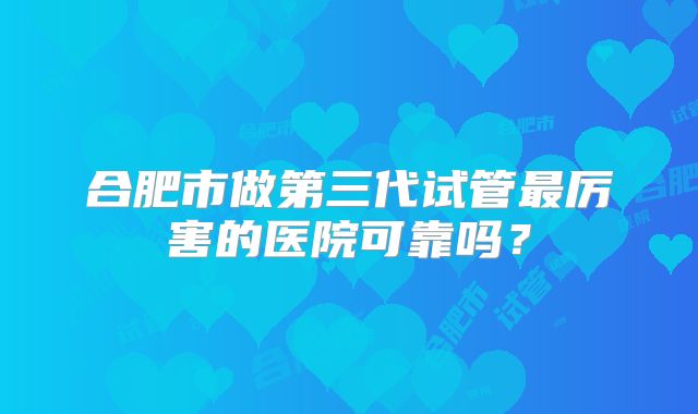 合肥市做第三代试管最厉害的医院可靠吗？