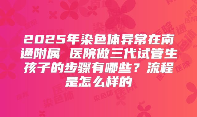 2025年染色体异常在南通附属 医院做三代试管生孩子的步骤有哪些?流程是怎么样的